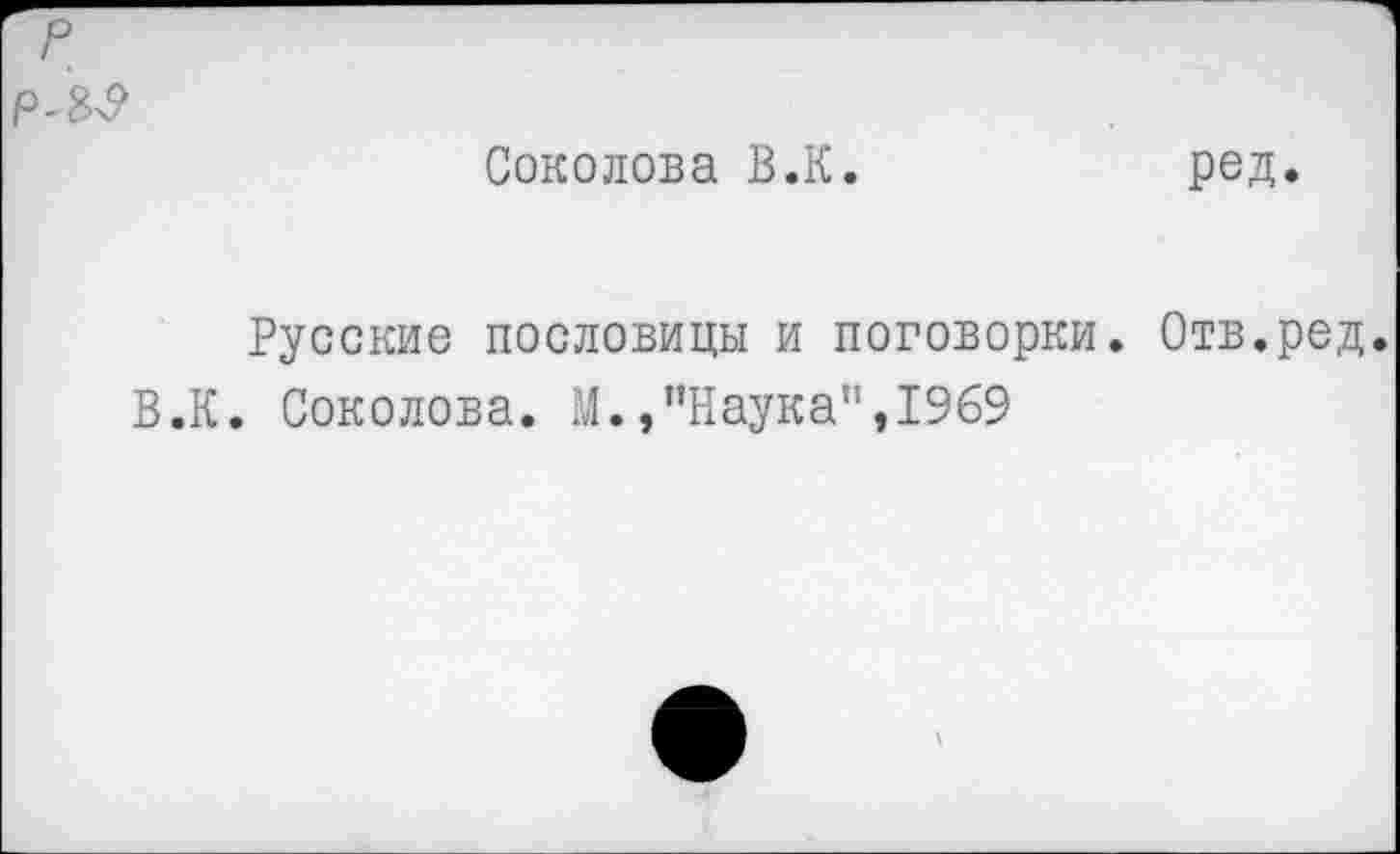 ﻿р
РЛР
Соколова В.К.	род.
Русские пословицы и поговорки. Отв.ред.
В.К. Соколова. М./’Наука", 1969